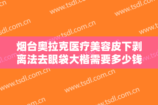 烟台奥拉克医疗美容皮下剥离法去眼袋大楷需要多少钱?靠谱吗?