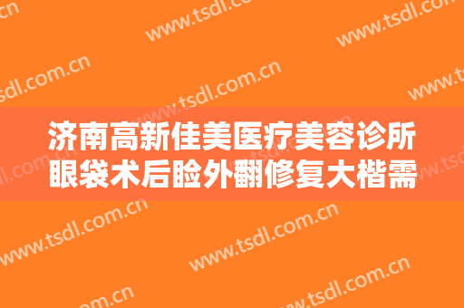 济南高新佳美医疗美容诊所眼袋术后睑外翻修复大楷需要多少钱?有哪些优势?