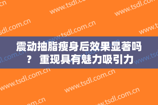 震动抽脂瘦身后效果显著吗？ 重现具有魅力吸引力