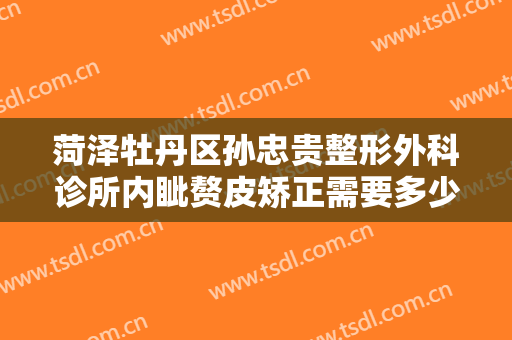 菏泽牡丹区孙忠贵整形外科诊所内眦赘皮矫正需要多少钱?多长时间恢复?