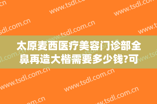 太原麦西医疗美容门诊部全鼻再造大楷需要多少钱?可靠吗?(太原麦西整形)