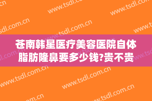 苍南韩星医疗美容医院自体脂肪隆鼻要多少钱?贵不贵?(福州假体隆鼻要多少钱)