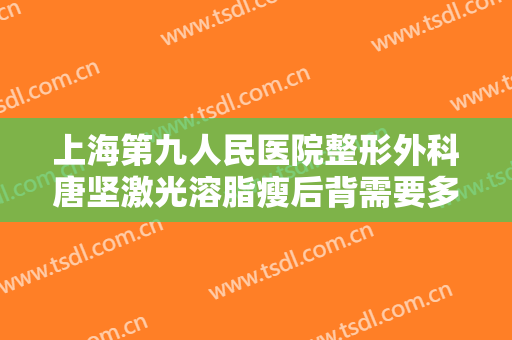 上海第九人民医院整形外科唐坚激光溶脂瘦后背需要多少费用?靠谱吗?