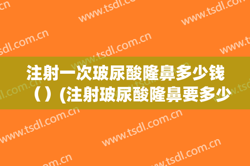 注射一次玻尿酸隆鼻多少钱（）(注射玻尿酸隆鼻要多少钱)