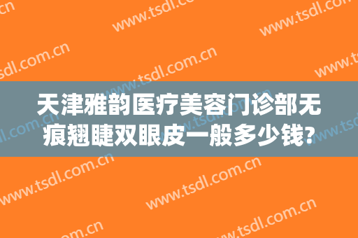 天津雅韵医疗美容门诊部无痕翘睫双眼皮一般多少钱?效果怎么样?(馨颜天韵医美整形医院)