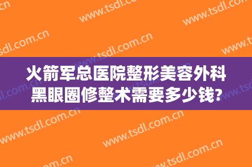 火箭军总医院整形美容外科黑眼圈修整术需要多少钱?需要多久恢复?(火箭军总医院整形科怎么样)