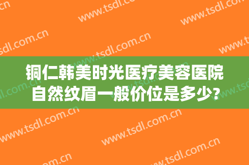 铜仁韩美时光医疗美容医院自然纹眉一般价位是多少?好不好?(铜仁韩美整形美容医院是正规医院吗)