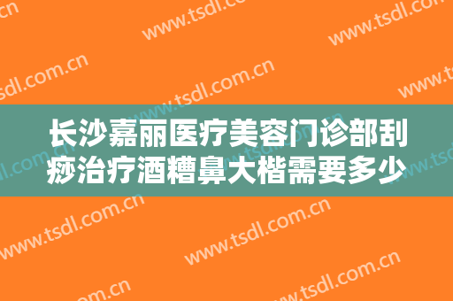 长沙嘉丽医疗美容门诊部刮痧治疗酒糟鼻大楷需要多少费用?贵不贵?