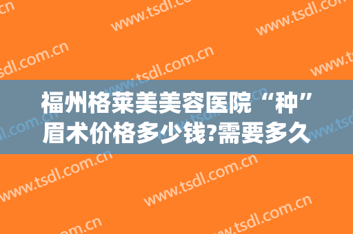 福州格莱美美容医院“种”眉术价格多少钱?需要多久恢复?(美莱纹眉大概多少钱)
