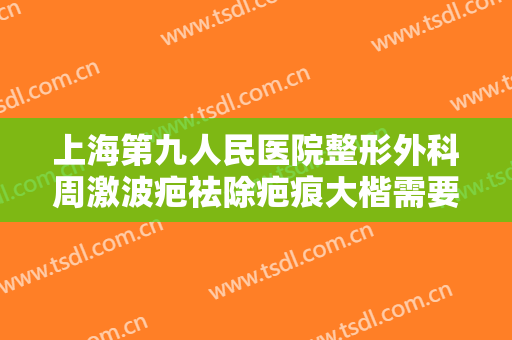上海第九人民医院整形外科周激波疤祛除疤痕大楷需要多少费用?怎么样?