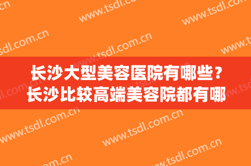 长沙大型美容医院有哪些？长沙比较高端美容院都有哪些(长沙的美容院排行)