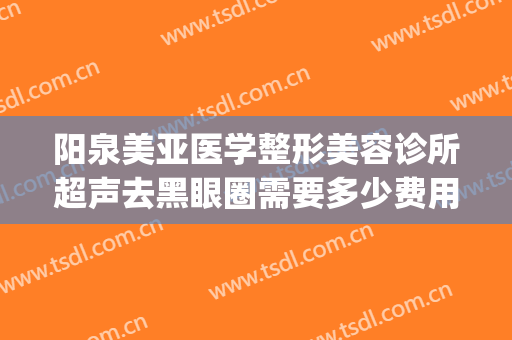 阳泉美亚医学整形美容诊所超声去黑眼圈需要多少费用?有哪些优势?(阳泉美亚整形医院正规吗)