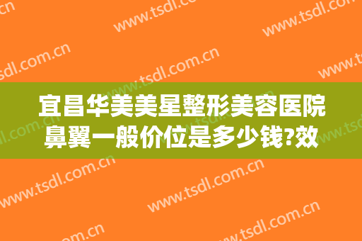 宜昌华美美星整形美容医院鼻翼一般价位是多少钱?效果怎么样?(荆州整鼻翼多少钱)