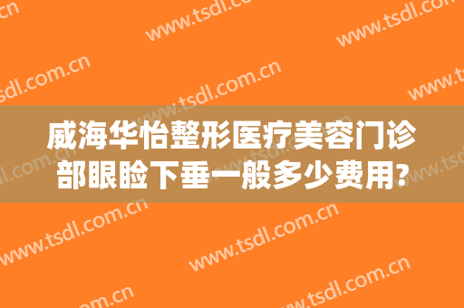 威海华怡整形医疗美容门诊部眼睑下垂一般多少费用?多长时间恢复?(威海华怡整形美容医院在哪里)