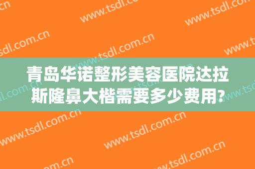 青岛华诺整形美容医院达拉斯隆鼻大楷需要多少费用?怎么样?(青岛整容整形医院哪个好)