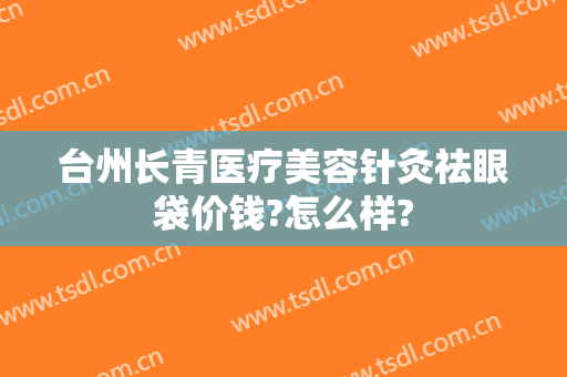 台州长青医疗美容针灸祛眼袋价钱?怎么样?