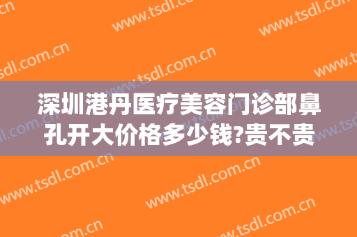 深圳港丹医疗美容门诊部鼻孔开大价格多少钱?贵不贵?(深圳港丹医疗美容门诊部鼻孔开大价格多少钱?贵不贵呀)
