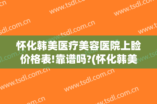 怀化韩美医疗美容医院上睑价格表!靠谱吗?(怀化韩美整形美容医院前台电话)