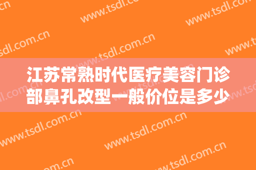 江苏常熟时代医疗美容门诊部鼻孔改型一般价位是多少费用?贵不贵?(常熟时代整形医院电话)
