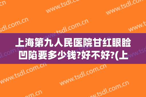 上海第九人民医院甘红眼睑凹陷要多少钱?好不好?(上海九院眼睑下至一般多少钱)