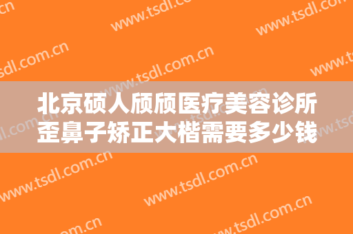 北京硕人颀颀医疗美容诊所歪鼻子矫正大楷需要多少钱?效果怎么样?