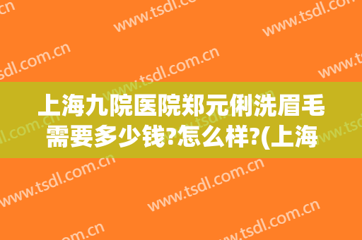 上海九院医院郑元俐洗眉毛需要多少钱?怎么样?(上海第九人民医院洗眉)