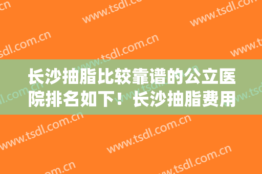 长沙抽脂比较靠谱的公立医院排名如下！长沙抽脂费用是多少(长沙哪个抽脂医院好)