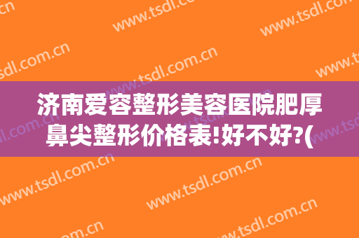济南爱容整形美容医院肥厚鼻尖整形价格表!好不好?(山东省济南市整形美容医院)