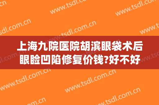 上海九院医院胡滨眼袋术后眼睑凹陷修复价钱?好不好?(上海第九人民医院眼袋整形哪位专家好)