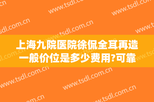 上海九院医院徐侃全耳再造一般价位是多少费用?可靠吗?(上海九院耳再造手术费用)