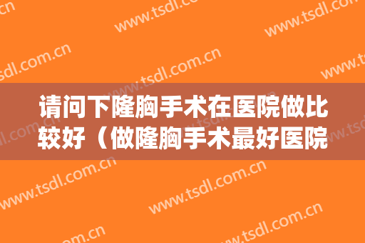 请问下隆胸手术在医院做比较好（做隆胸手术最好医院）(哪家医院隆胸手术做的好)