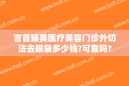 吉首臻美医疗美容门诊外切法去眼袋多少钱?可靠吗?