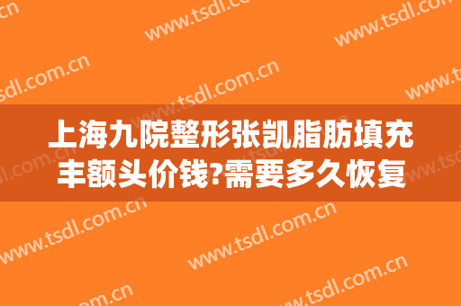 上海九院整形张凯脂肪填充丰额头价钱?需要多久恢复?(上海九院做脂肪填充怎么样)