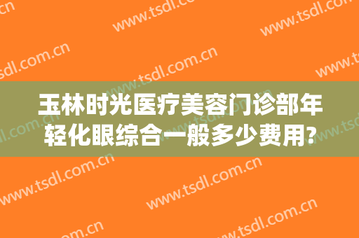 玉林时光医疗美容门诊部年轻化眼综合一般多少费用?需要多久恢复?(玉林时光医疗美容医院)