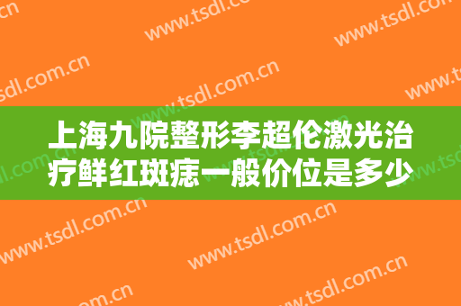 上海九院整形李超伦激光治疗鲜红斑痣一般价位是多少费用?可靠吗?