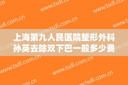 上海第九人民医院整形外科孙英去除双下巴一般多少费用?可靠吗?(孙英上海九院割双眼皮案例)