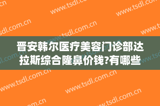 晋安韩尔医疗美容门诊部达拉斯综合隆鼻价钱?有哪些优势?(晋城东方美人整形医院)