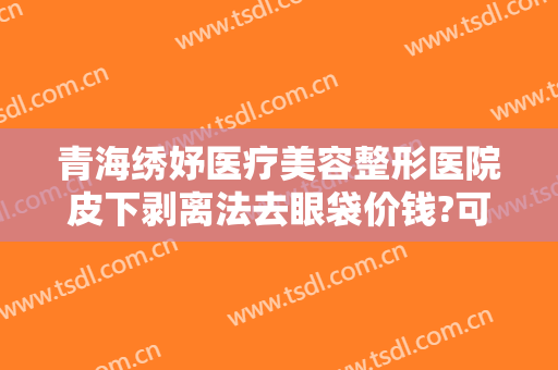 青海绣妤医疗美容整形医院皮下剥离法去眼袋价钱?可靠吗?