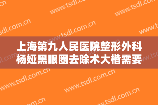 上海第九人民医院整形外科杨娅黑眼圈去除术大楷需要多少钱?可靠吗?