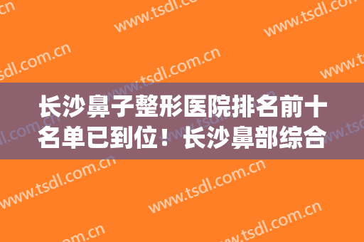 长沙鼻子整形医院排名前十名单已到位！长沙鼻部综合整形(长沙最厉害的鼻整形医生)