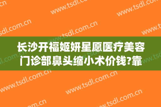 长沙开福姬妍星愿医疗美容门诊部鼻头缩小术价钱?靠谱吗?(长沙姬妍星愿整形医院)
