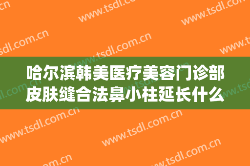 哈尔滨韩美医疗美容门诊部皮肤缝合法鼻小柱延长什么价格?可靠吗?(哈尔滨韩美医疗整形)