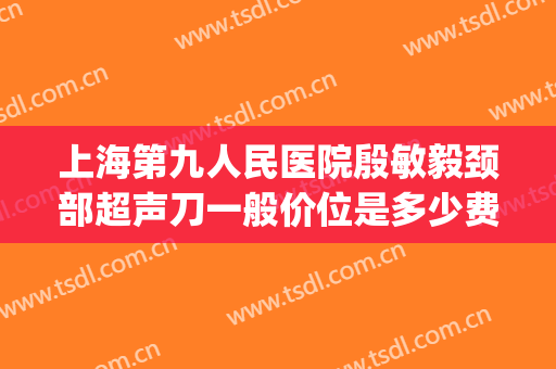 上海第九人民医院殷敏毅颈部超声刀一般价位是多少费用?贵不贵?(上海九院殷敏毅门诊)