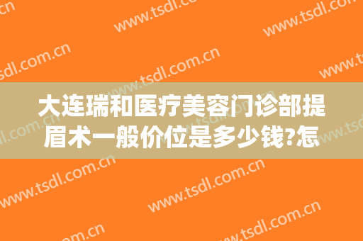 大连瑞和医疗美容门诊部提眉术一般价位是多少钱?怎么样?(大连瑞丽医疗整形美容怎么样)
