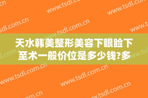 天水韩美整形美容下眼睑下至术一般价位是多少钱?多长时间恢复?(天水韩美整形美容医院地址)