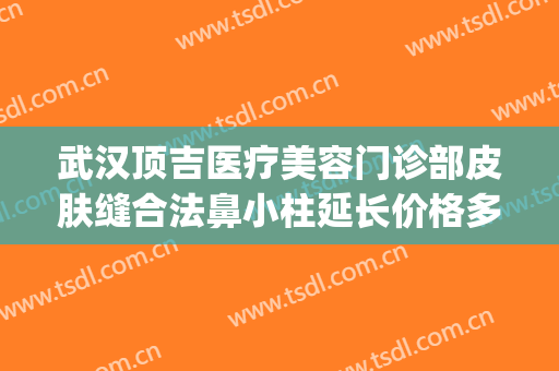 武汉顶吉医疗美容门诊部皮肤缝合法鼻小柱延长价格多少钱?贵不贵?(武汉顶吉整形美容医院地址)