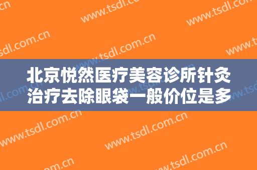 北京悦然医疗美容诊所针灸治疗去除眼袋一般价位是多少?有哪些优势?