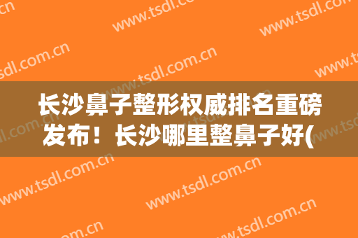长沙鼻子整形权威排名重磅发布！长沙哪里整鼻子好(长沙鼻子整形价格)