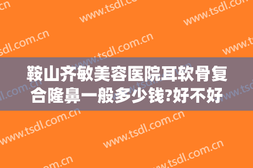 鞍山齐敏美容医院耳软骨复合隆鼻一般多少钱?好不好?(鞍山齐敏美容医院医生简介)