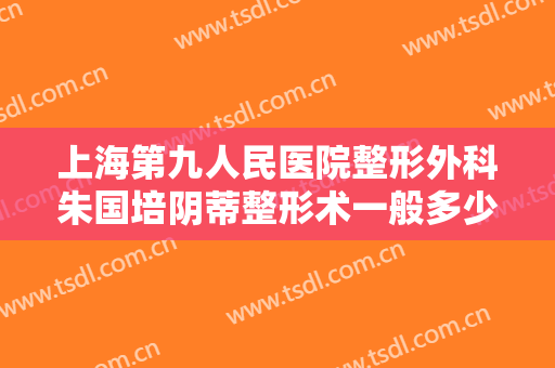 上海第九人民医院整形外科朱国培阴蒂整形术一般多少钱?贵不贵?